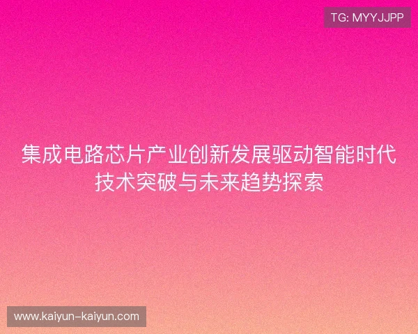 集成电路芯片产业创新发展驱动智能时代技术突破与未来趋势探索 集成电路芯片产业创新发展驱动智能时代技术突破与未来趋势探索